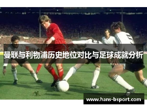 曼联与利物浦历史地位对比与足球成就分析