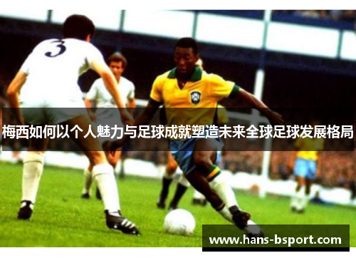 梅西如何以个人魅力与足球成就塑造未来全球足球发展格局 梅西如何以个人魅力与足球成就塑造未来全球足球发展格局