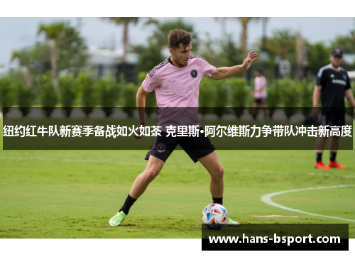 纽约红牛队新赛季备战如火如荼 克里斯·阿尔维斯力争带队冲击新高度