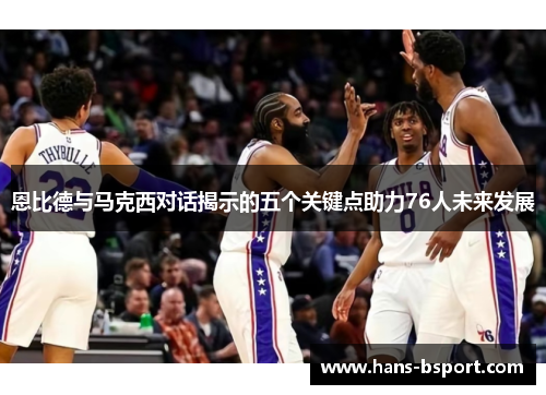 恩比德与马克西对话揭示的五个关键点助力76人未来发展 恩比德与马克西对话揭示的五个关键点助力76人未来发展